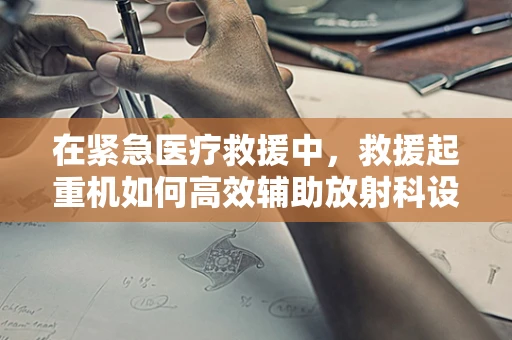 在紧急医疗救援中，救援起重机如何高效辅助放射科设备转移？