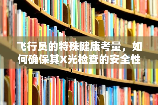 飞行员的特殊健康考量，如何确保其X光检查的安全性？