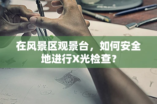 在风景区观景台，如何安全地进行X光检查？