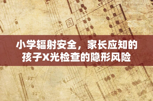 小学辐射安全，家长应知的孩子X光检查的隐形风险