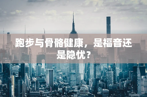 跑步与骨骼健康，是福音还是隐忧？