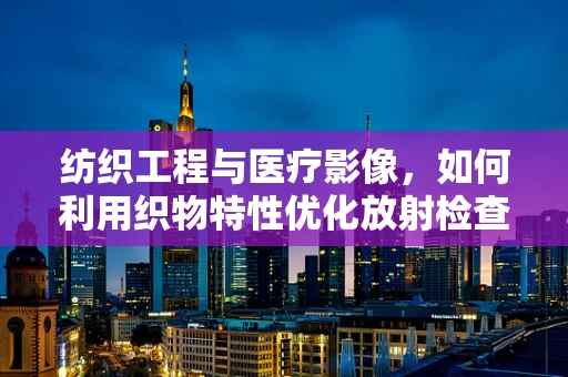 纺织工程与医疗影像，如何利用织物特性优化放射检查？