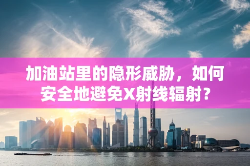 加油站里的隐形威胁，如何安全地避免X射线辐射？