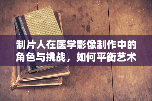 制片人在医学影像制作中的角色与挑战，如何平衡艺术与科学的边界？