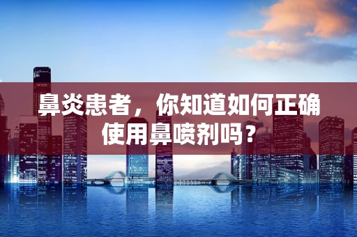 鼻炎患者，你知道如何正确使用鼻喷剂吗？