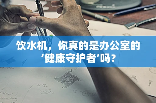 饮水机，你真的是办公室的‘健康守护者’吗？