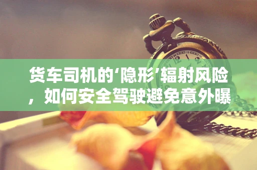 货车司机的‘隐形’辐射风险，如何安全驾驶避免意外曝光？