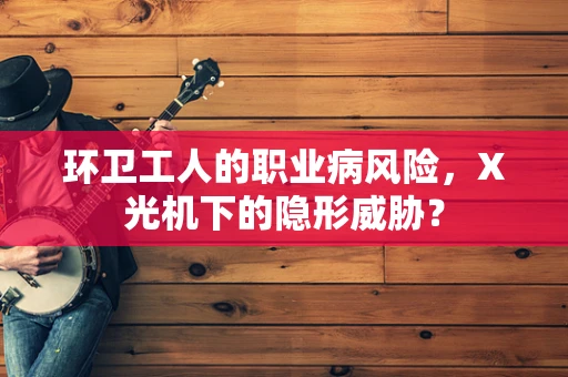环卫工人的职业病风险，X光机下的隐形威胁？
