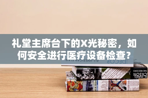 礼堂主席台下的X光秘密，如何安全进行医疗设备检查？