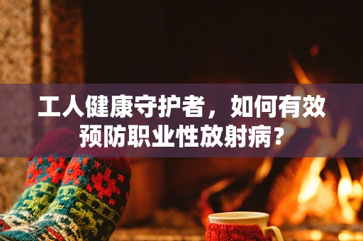工人健康守护者，如何有效预防职业性放射病？