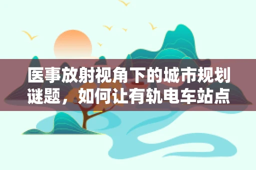 医事放射视角下的城市规划谜题，如何让有轨电车站点更健康？