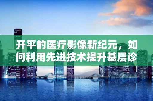 开平的医疗影像新纪元，如何利用先进技术提升基层诊断精度？