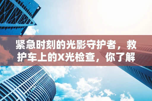 紧急时刻的光影守护者，救护车上的X光检查，你了解多少？
