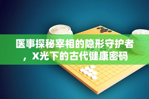 医事探秘宰相的隐形守护者，X光下的古代健康密码