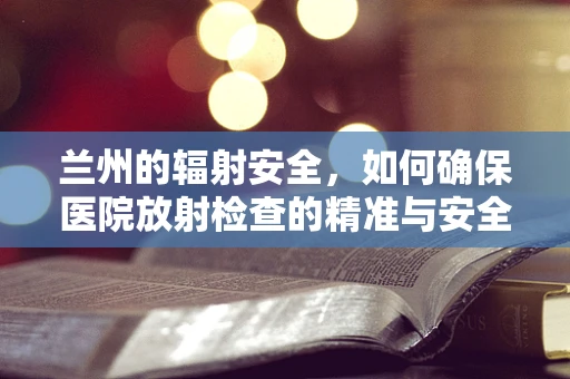 兰州的辐射安全，如何确保医院放射检查的精准与安全？