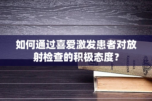 如何通过喜爱激发患者对放射检查的积极态度？