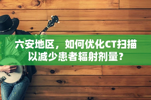 六安地区，如何优化CT扫描以减少患者辐射剂量？