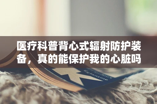 医疗科普背心式辐射防护装备，真的能保护我的心脏吗？