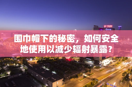 围巾帽下的秘密，如何安全地使用以减少辐射暴露？