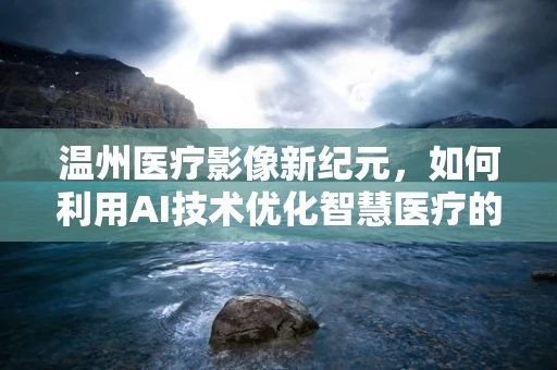 温州医疗影像新纪元，如何利用AI技术优化智慧医疗的精准度？