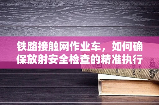 铁路接触网作业车，如何确保放射安全检查的精准执行？