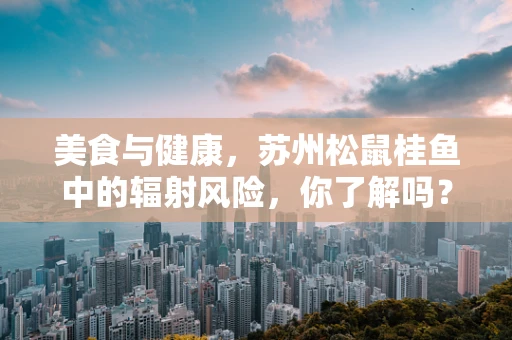 美食与健康，苏州松鼠桂鱼中的辐射风险，你了解吗？