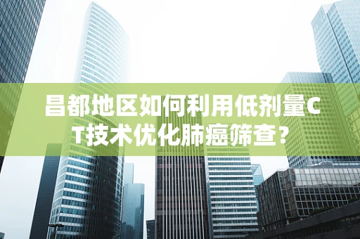 昌都地区如何利用低剂量CT技术优化肺癌筛查？