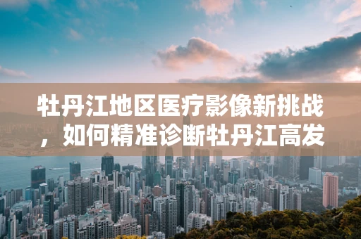 牡丹江地区医疗影像新挑战，如何精准诊断牡丹江高发肺病的放射学特征？