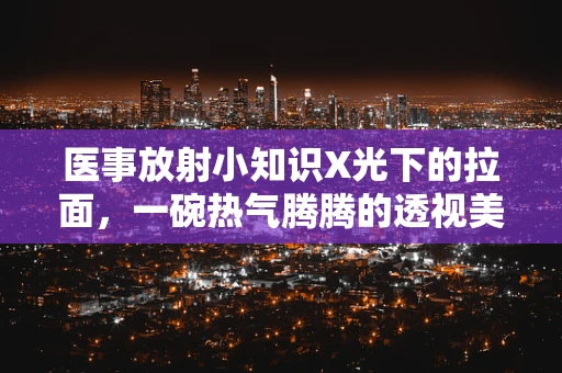 医事放射小知识X光下的拉面，一碗热气腾腾的透视美食？