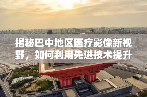 揭秘巴中地区医疗影像新视野，如何利用先进技术提升放射诊断精准度？