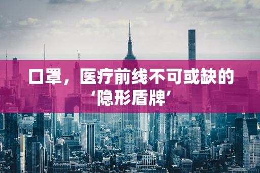 口罩，医疗前线不可或缺的‘隐形盾牌’