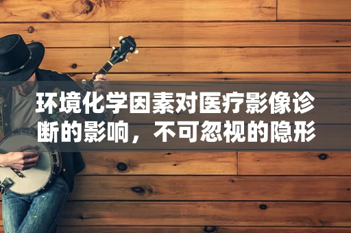 环境化学因素对医疗影像诊断的影响，不可忽视的隐形手