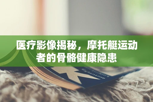 医疗影像揭秘，摩托艇运动者的骨骼健康隐患