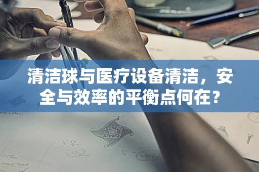 清洁球与医疗设备清洁，安全与效率的平衡点何在？