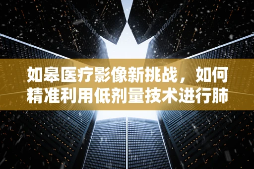 如皋医疗影像新挑战，如何精准利用低剂量技术进行肺部健康筛查？