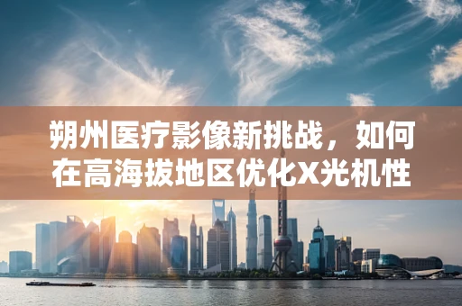 朔州医疗影像新挑战，如何在高海拔地区优化X光机性能？