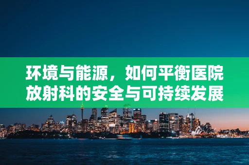 环境与能源，如何平衡医院放射科的安全与可持续发展？