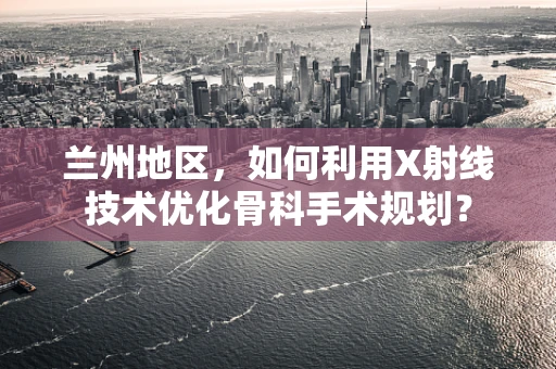 兰州地区，如何利用X射线技术优化骨科手术规划？