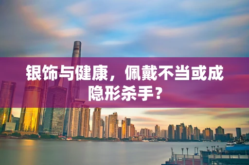 银饰与健康，佩戴不当或成隐形杀手？