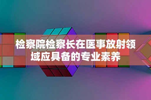 检察院检察长在医事放射领域应具备的专业素养