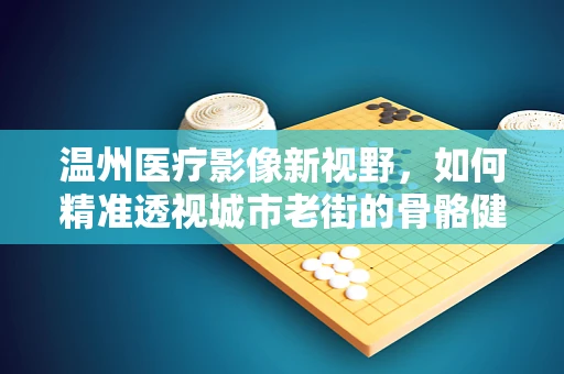 温州医疗影像新视野，如何精准透视城市老街的骨骼健康？