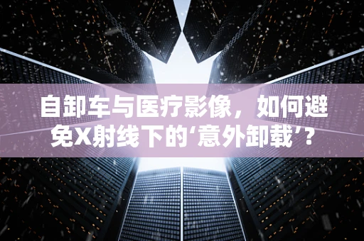 自卸车与医疗影像，如何避免X射线下的‘意外卸载’？