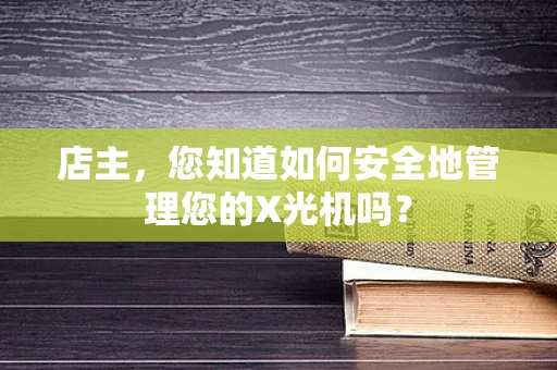 店主，您知道如何安全地管理您的X光机吗？