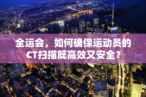 全运会，如何确保运动员的CT扫描既高效又安全？