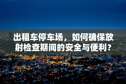 出租车停车场，如何确保放射检查期间的安全与便利？
