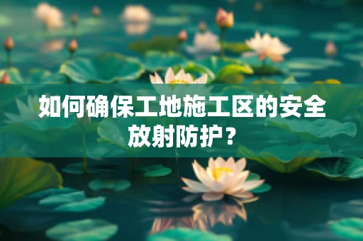 如何确保工地施工区的安全放射防护？