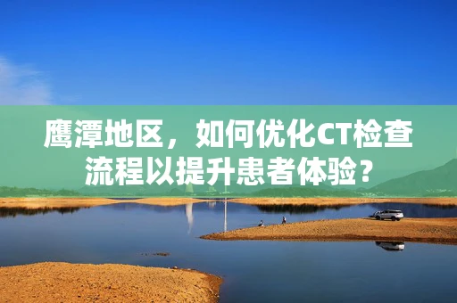 鹰潭地区，如何优化CT检查流程以提升患者体验？