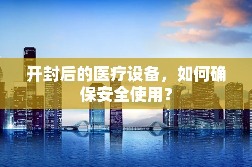 开封后的医疗设备，如何确保安全使用？