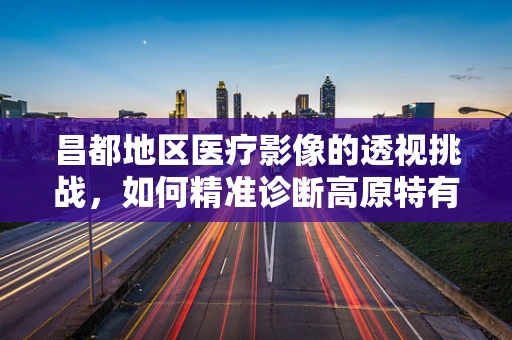 昌都地区医疗影像的透视挑战，如何精准诊断高原特有病症？