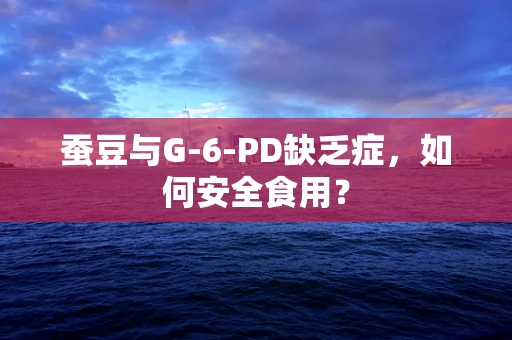 蚕豆与G-6-PD缺乏症，如何安全食用？